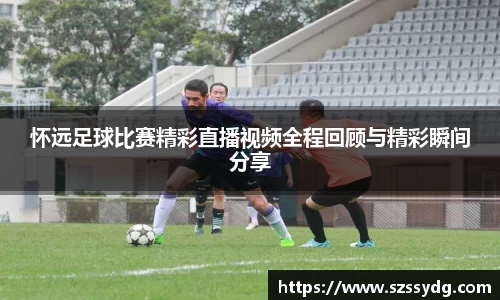 怀远足球比赛精彩直播视频全程回顾与精彩瞬间分享